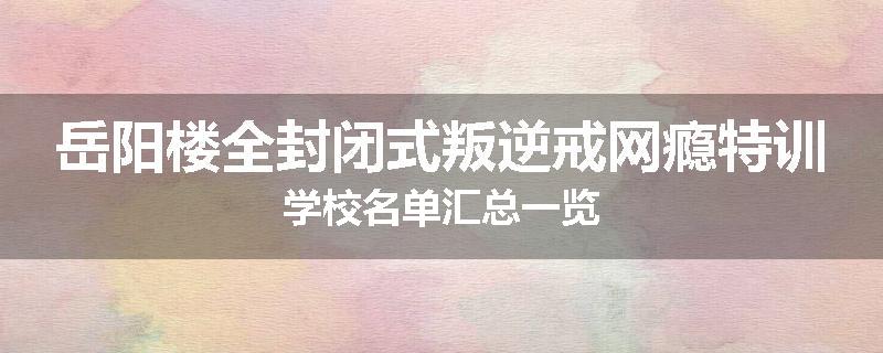 岳阳楼全封闭式叛逆戒网瘾特训学校名单汇总一览