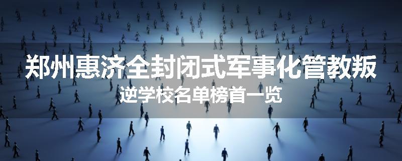 郑州惠济全封闭式军事化管教叛逆学校名单榜首一览