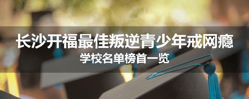长沙开福最佳叛逆青少年戒网瘾学校名单榜首一览