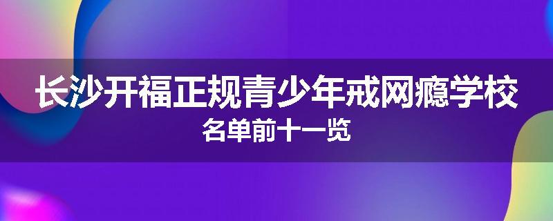 长沙开福正规青少年戒网瘾学校名单前十一览