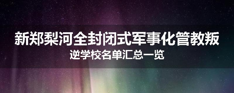 新郑梨河全封闭式军事化管教叛逆学校名单汇总一览