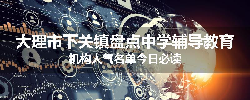 大理市下关镇盘点中学辅导教育机构人气名单今日必读