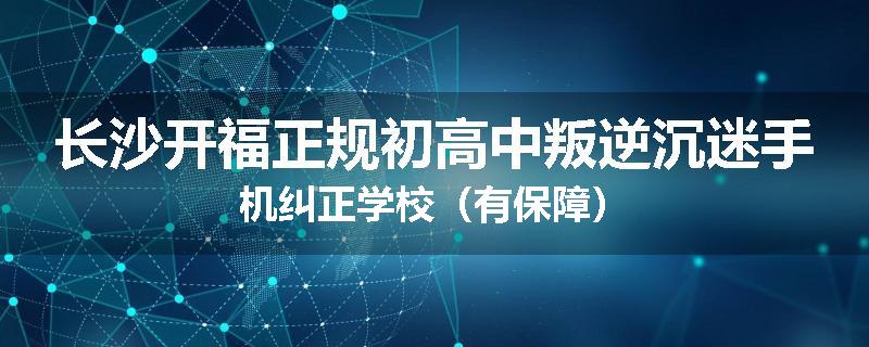 长沙开福正规初高中叛逆沉迷手机纠正学校（有保障）