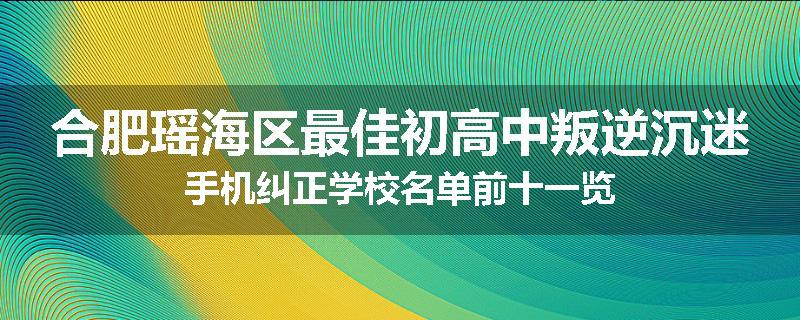 合肥瑶海区最佳初高中叛逆沉迷手机纠正学校名单前十一览
