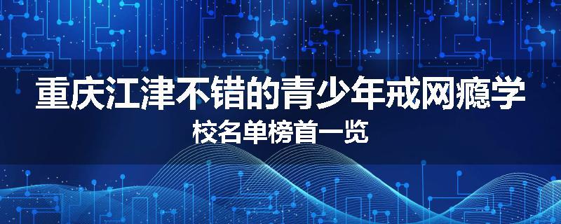 重庆江津不错的青少年戒网瘾学校名单榜首一览