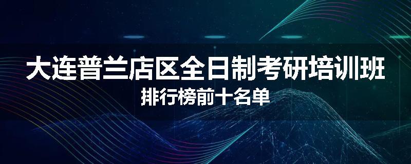 大连普兰店区全日制考研培训班排行榜前十名单