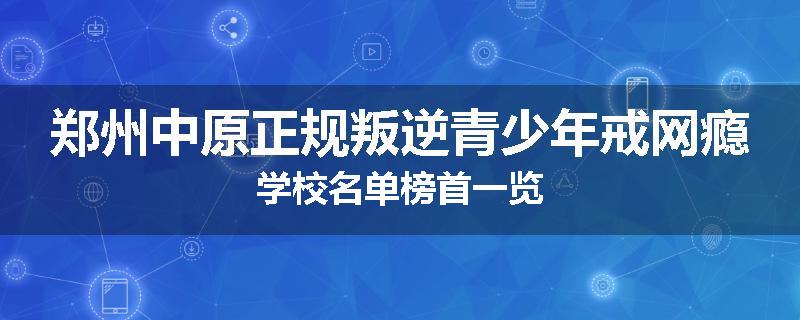 郑州中原正规叛逆青少年戒网瘾学校名单榜首一览