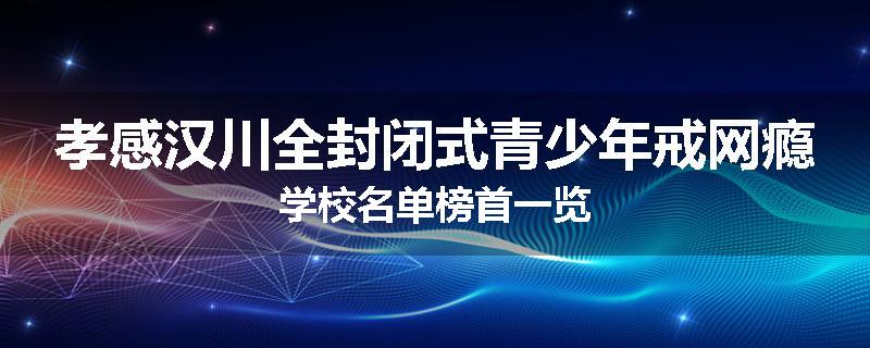 孝感汉川全封闭式青少年戒网瘾学校名单榜首一览