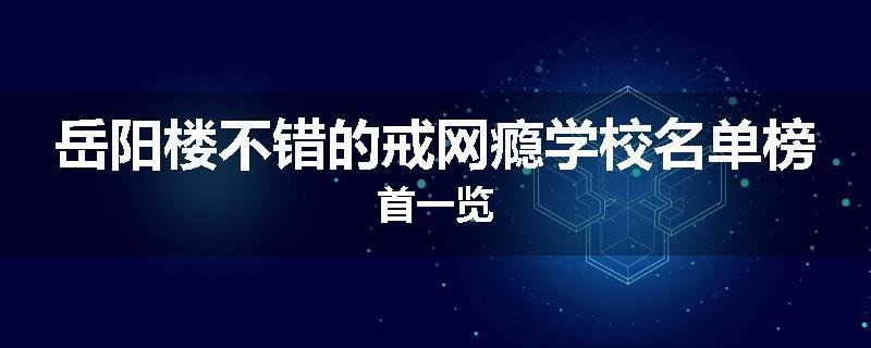 岳阳楼不错的戒网瘾学校名单榜首一览