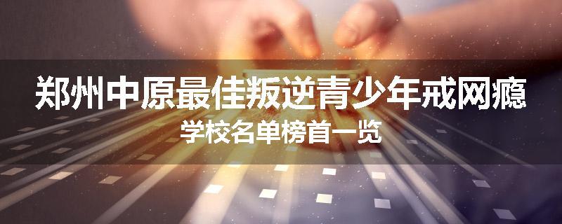 郑州中原最佳叛逆青少年戒网瘾学校名单榜首一览