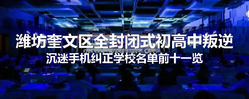 潍坊奎文区全封闭式初高中叛逆沉迷手机纠正学校名单前十一览