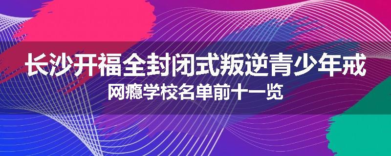 长沙开福全封闭式叛逆青少年戒网瘾学校名单前十一览