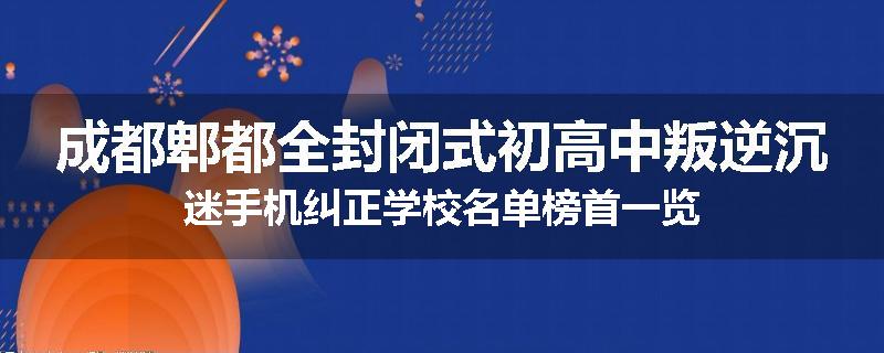 成都郫都全封闭式初高中叛逆沉迷手机纠正学校名单榜首一览
