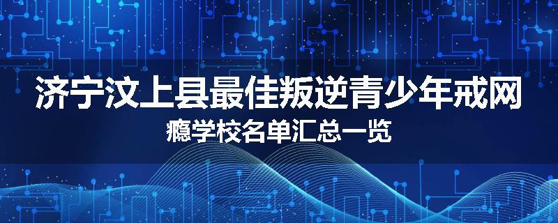 济宁汶上县最佳叛逆青少年戒网瘾学校名单汇总一览