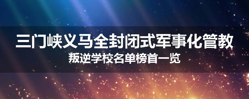三门峡义马全封闭式军事化管教叛逆学校名单榜首一览