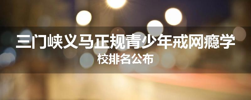 三门峡义马正规青少年戒网瘾学校排名公布