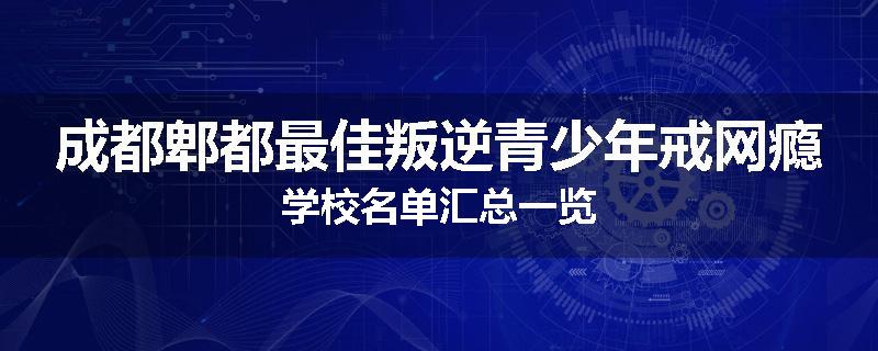 成都郫都最佳叛逆青少年戒网瘾学校名单汇总一览