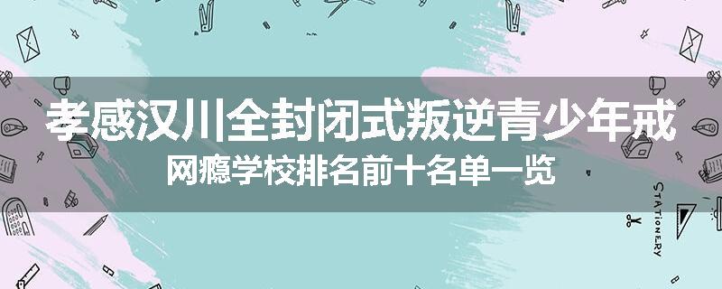 孝感汉川全封闭式叛逆青少年戒网瘾学校排名前十名单一览