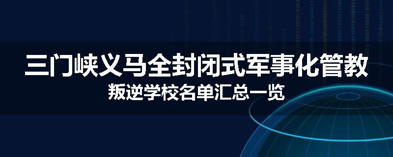 三门峡义马全封闭式军事化管教叛逆学校名单汇总一览