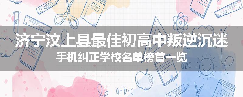 济宁汶上县最佳初高中叛逆沉迷手机纠正学校名单榜首一览
