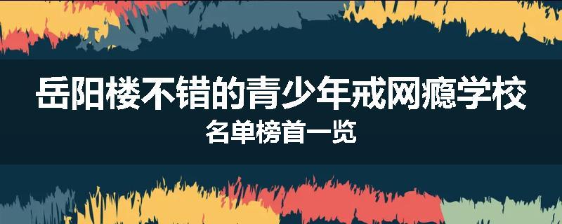 岳阳楼不错的青少年戒网瘾学校名单榜首一览