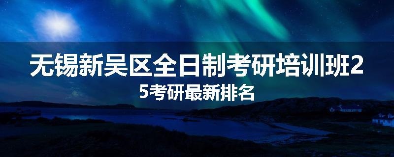 无锡新吴区全日制考研培训班25考研最新排名