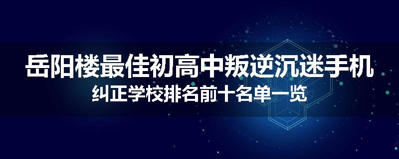 岳阳楼最佳初高中叛逆沉迷手机纠正学校排名前十名单一览