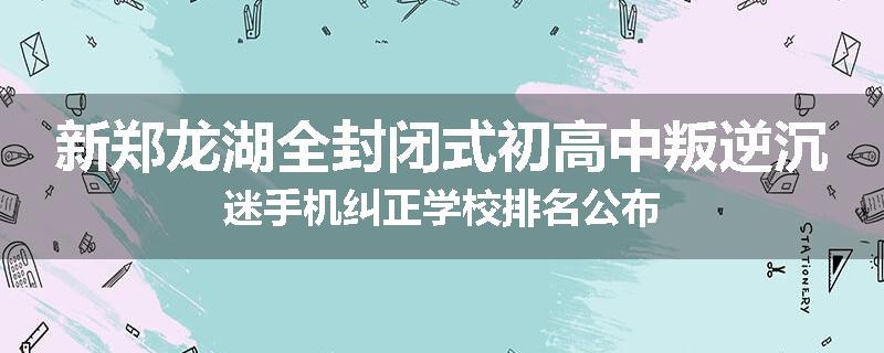 新郑龙湖全封闭式初高中叛逆沉迷手机纠正学校排名公布