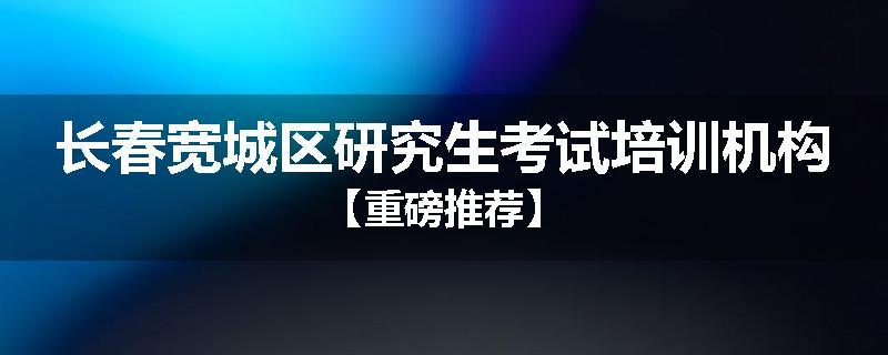 长春宽城区研究生考试培训机构【重磅推荐】