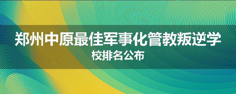 郑州中原最佳军事化管教叛逆学校排名公布