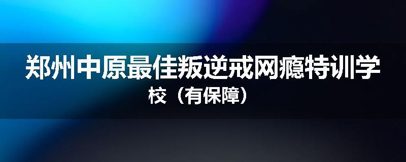 郑州中原最佳叛逆戒网瘾特训学校（有保障）