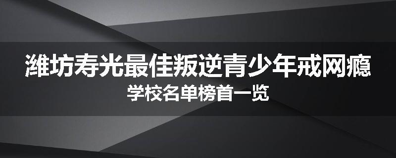 潍坊寿光最佳叛逆青少年戒网瘾学校名单榜首一览