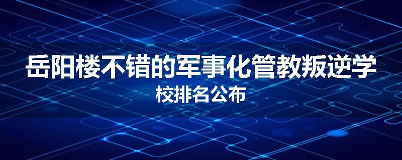 岳阳楼不错的军事化管教叛逆学校排名公布