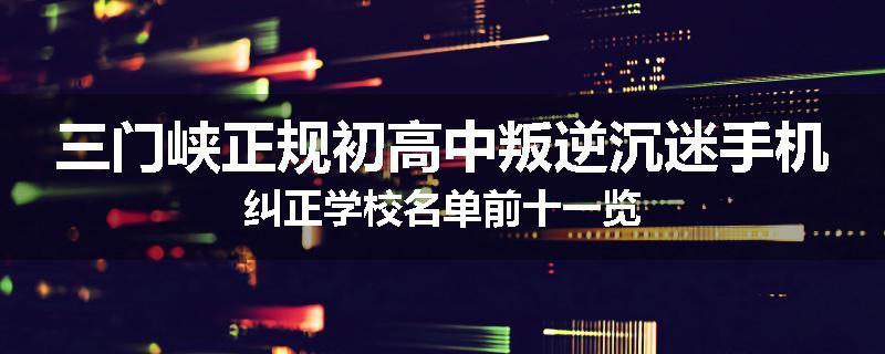 三门峡正规初高中叛逆沉迷手机纠正学校名单前十一览