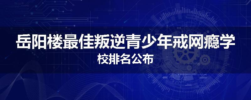 岳阳楼最佳叛逆青少年戒网瘾学校排名公布