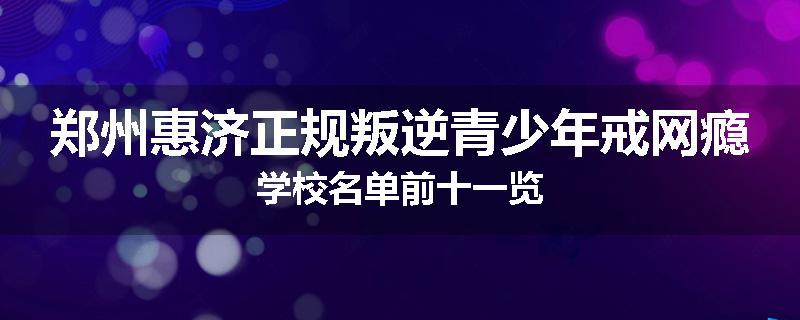 郑州惠济正规叛逆青少年戒网瘾学校名单前十一览