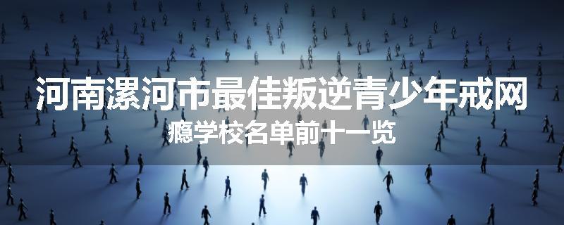河南漯河市最佳叛逆青少年戒网瘾学校名单前十一览