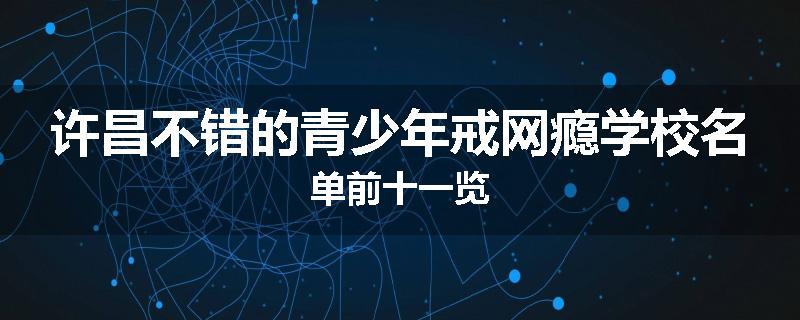 许昌不错的青少年戒网瘾学校名单前十一览