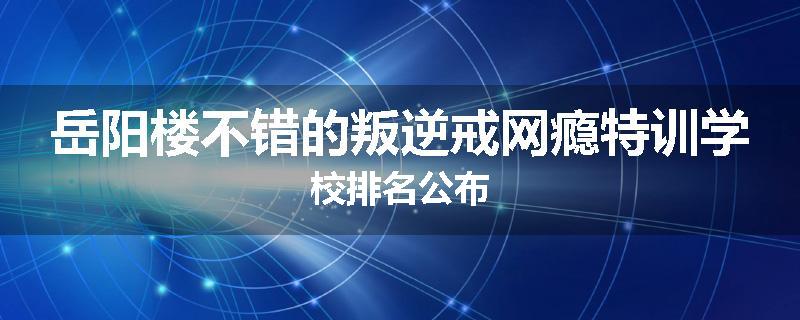岳阳楼不错的叛逆戒网瘾特训学校排名公布