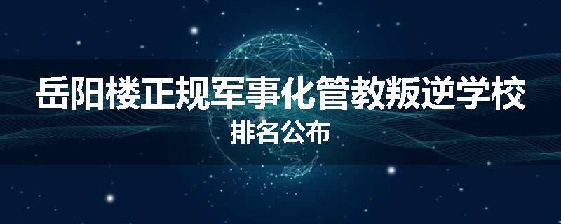 岳阳楼正规军事化管教叛逆学校排名公布