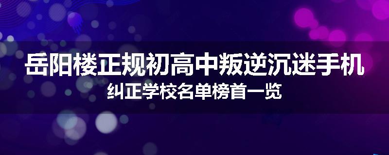 岳阳楼正规初高中叛逆沉迷手机纠正学校名单榜首一览