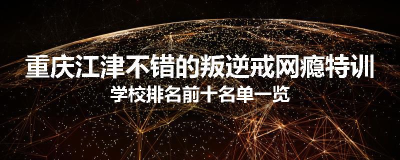 重庆江津不错的叛逆戒网瘾特训学校排名前十名单一览