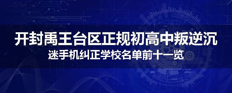 开封禹王台区正规初高中叛逆沉迷手机纠正学校名单前十一览