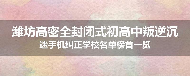 潍坊高密全封闭式初高中叛逆沉迷手机纠正学校名单榜首一览