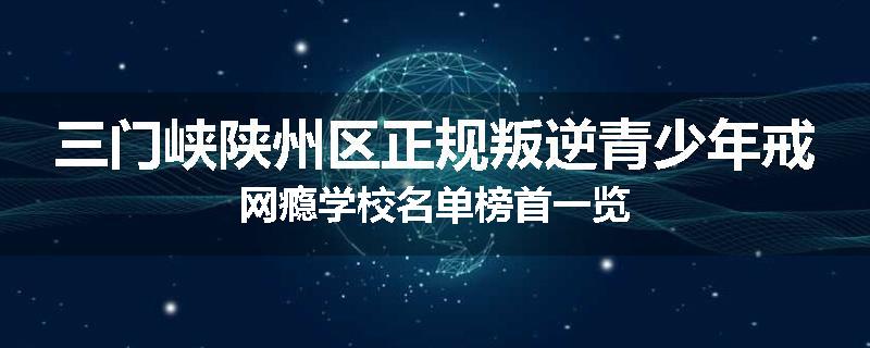 三门峡陕州区正规叛逆青少年戒网瘾学校名单榜首一览