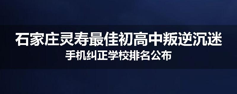石家庄灵寿最佳初高中叛逆沉迷手机纠正学校排名公布