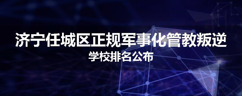 济宁任城区正规军事化管教叛逆学校排名公布