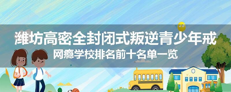 潍坊高密全封闭式叛逆青少年戒网瘾学校排名前十名单一览