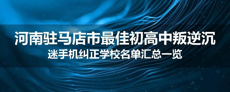 河南驻马店市最佳初高中叛逆沉迷手机纠正学校名单汇总一览