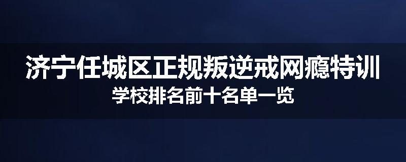 济宁任城区正规叛逆戒网瘾特训学校排名前十名单一览
